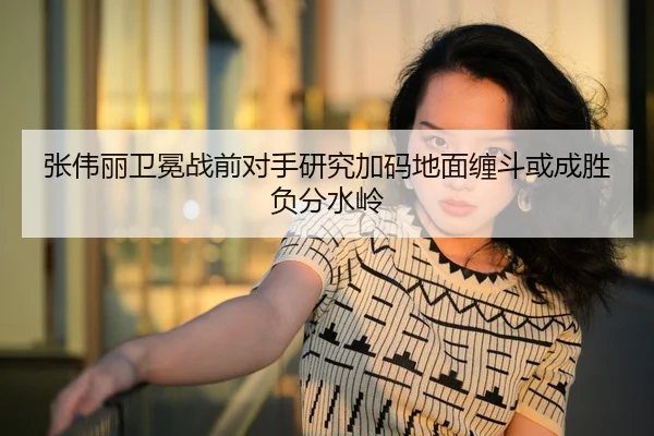 张伟丽卫冕战前对手研究加码地面缠斗或成胜负分水岭